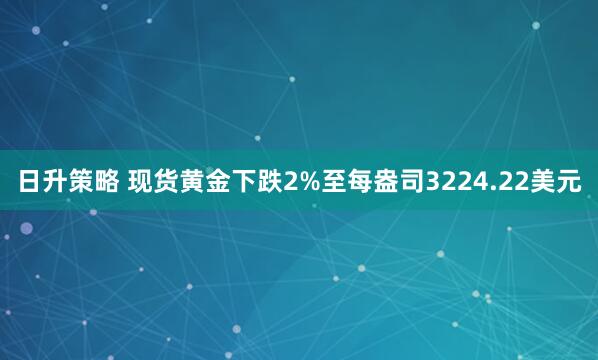 日升策略 现货黄金下跌2%至每盎司3224.22美元