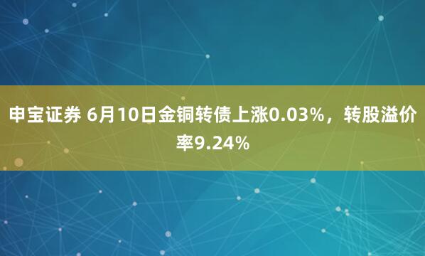 申宝证券 6月10日金铜转债上涨0.03%，转股溢价率9.24%