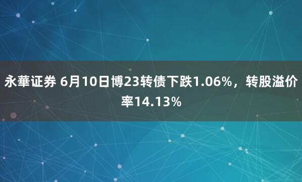 永華证券 6月10日博23转债下跌1.06%，转股溢价率14.13%