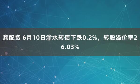 鑫配资 6月10日渝水转债下跌0.2%，转股溢价率26.03%
