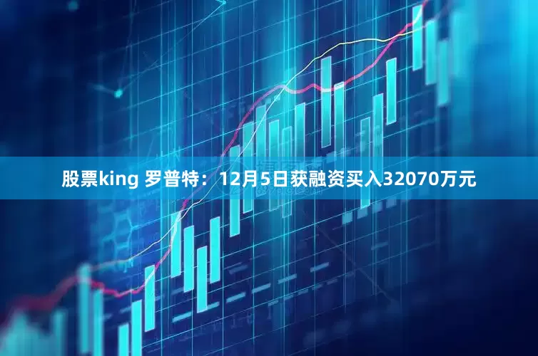 股票king 罗普特：12月5日获融资买入32070万元