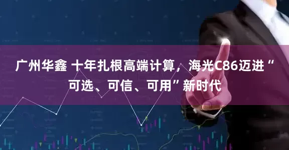 广州华鑫 十年扎根高端计算，海光C86迈进“可选、可信、可用”新时代